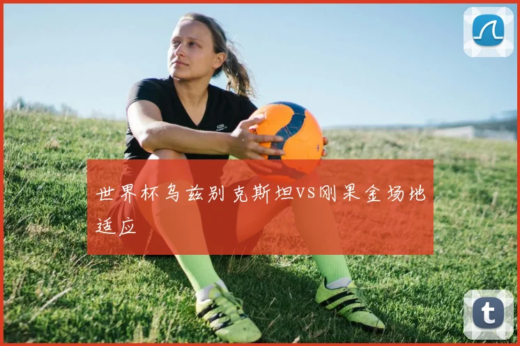 世界杯乌兹别克斯坦vs刚果金场地适应