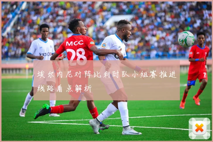 埃尔内尼对阵比利时队小组赛推进线路看点解析
