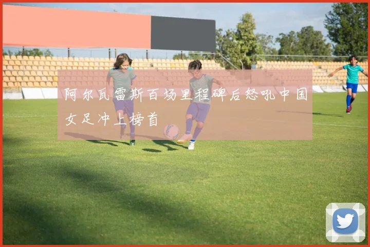 阿尔瓦雷斯百场里程碑后怒吼中国女足冲上榜首 · 用户常问
