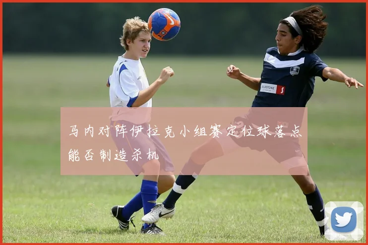 马内对阵伊拉克小组赛定位球落点能否制造杀机