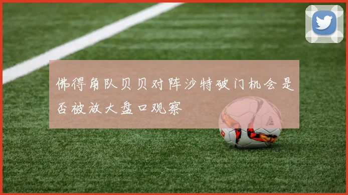 佛得角队贝贝对阵沙特破门机会是否被放大盘口观察