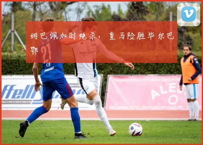 姆巴佩加时绝杀，皇马险胜毕尔巴鄂
