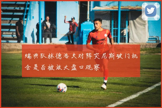 瑞典队林德洛夫对阵突尼斯破门机会是否被放大盘口观察