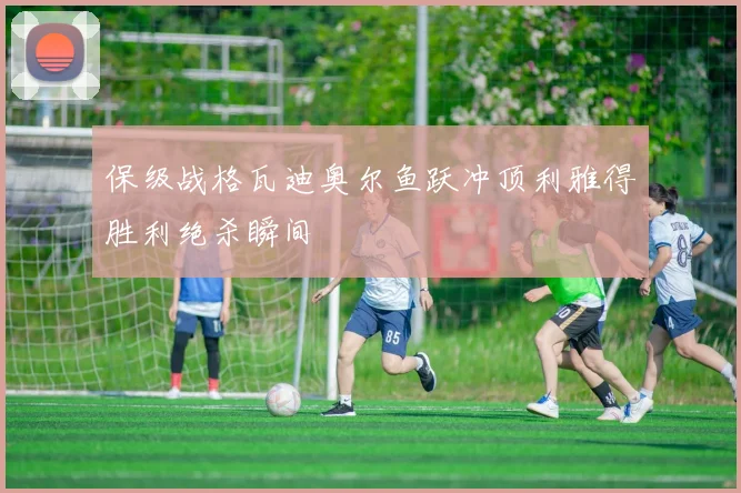 保级战格瓦迪奥尔鱼跃冲顶利雅得胜利绝杀瞬间