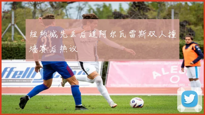 纽约城先丢后追阿尔瓦雷斯双人撞墙赛后热议