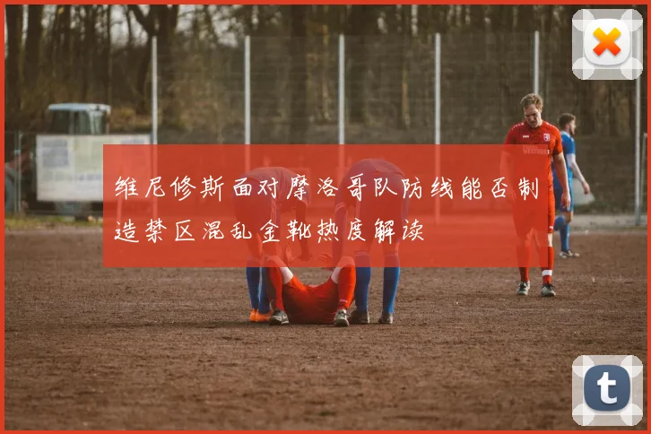 维尼修斯面对摩洛哥队防线能否制造禁区混乱金靴热度解读