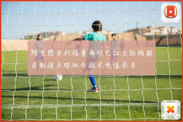 阿克图尔科格鲁面对巴拉圭防线能否制造点球机会战术价值参考