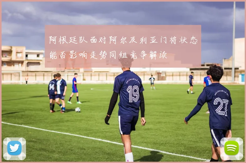 阿根廷队面对阿尔及利亚门将状态能否影响走势同组竞争解读