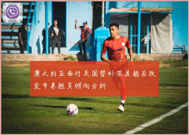 澳大利亚面对美国替补深度能否改变节奏胜负倾向分析