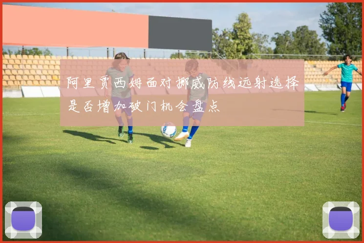 阿里贾西姆面对挪威防线远射选择是否增加破门机会盘点