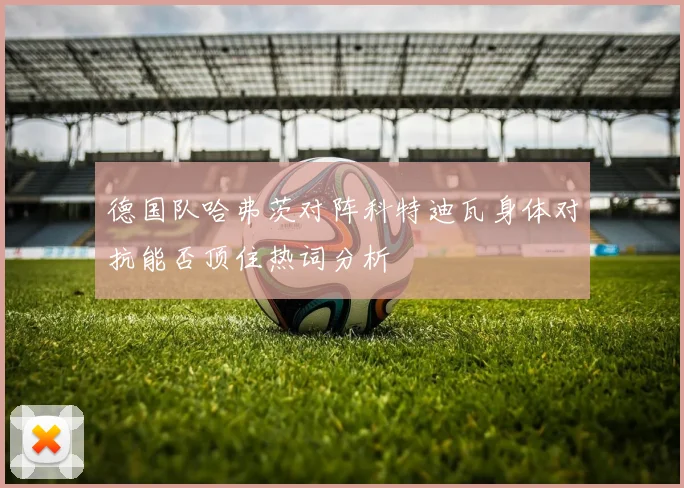 德国队哈弗茨对阵科特迪瓦身体对抗能否顶住热词分析