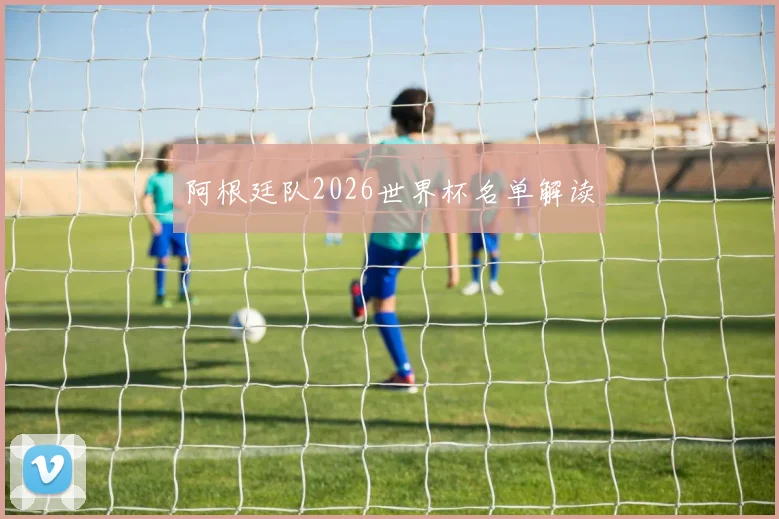 阿根廷队2026世界杯名单解读