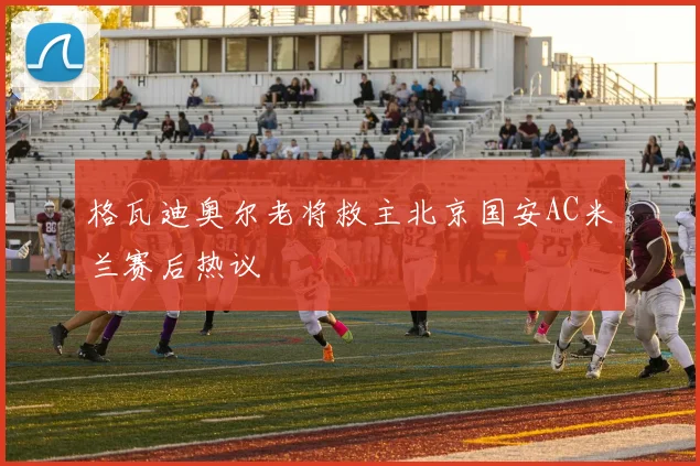 格瓦迪奥尔老将救主北京国安AC米兰赛后热议