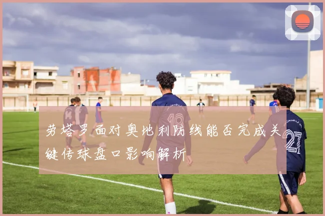 劳塔罗面对奥地利防线能否完成关键传球盘口影响解析