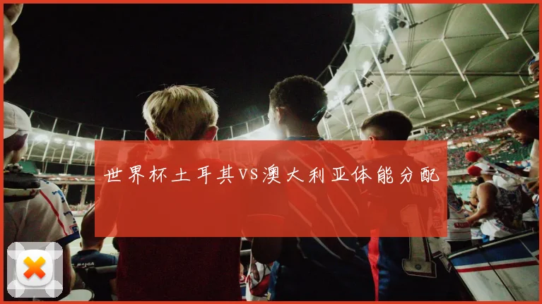 世界杯土耳其vs澳大利亚体能分配