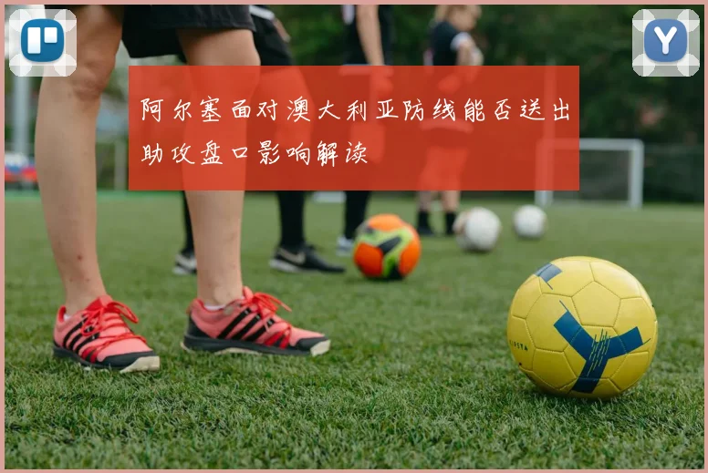 阿尔塞面对澳大利亚防线能否送出助攻盘口影响解读