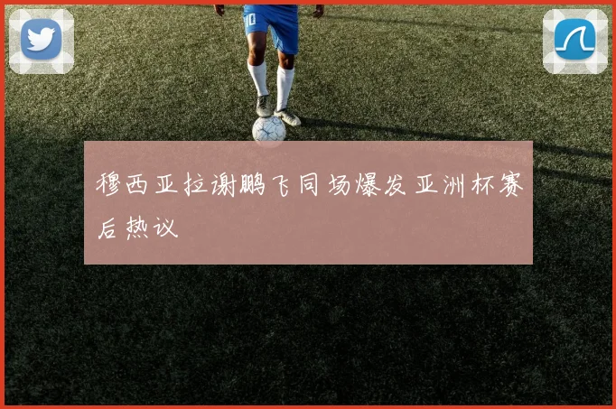 穆西亚拉谢鹏飞同场爆发亚洲杯赛后热议