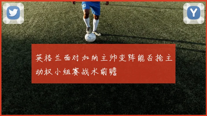 英格兰面对加纳主帅变阵能否抢主动权小组赛战术前瞻