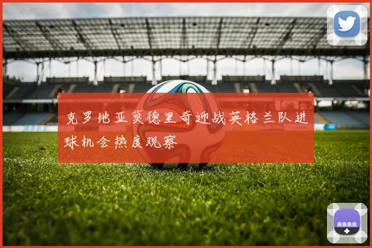 克罗地亚莫德里奇迎战英格兰队进球机会热度观察