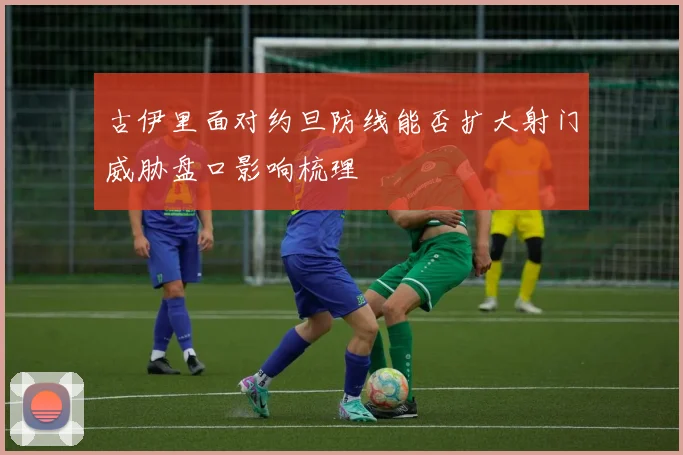 古伊里面对约旦防线能否扩大射门威胁盘口影响梳理