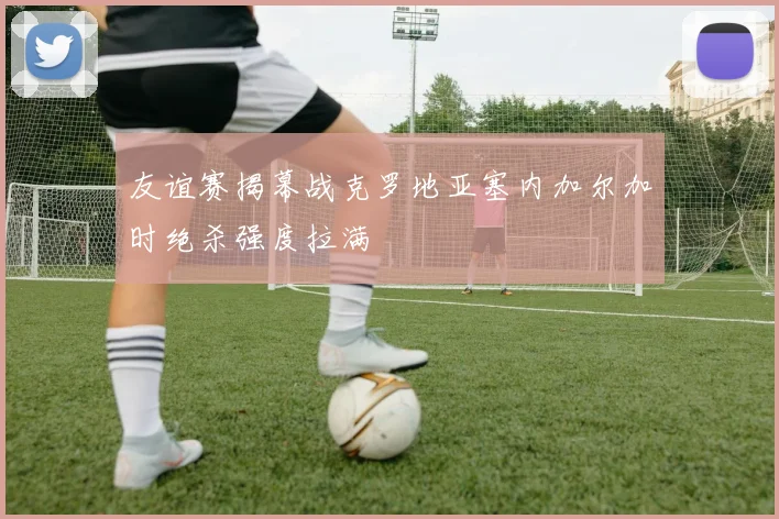 友谊赛揭幕战克罗地亚塞内加尔加时绝杀强度拉满