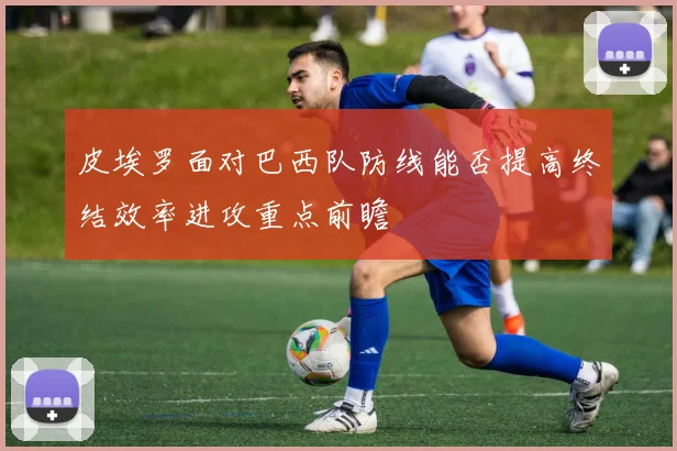 皮埃罗面对巴西队防线能否提高终结效率进攻重点前瞻