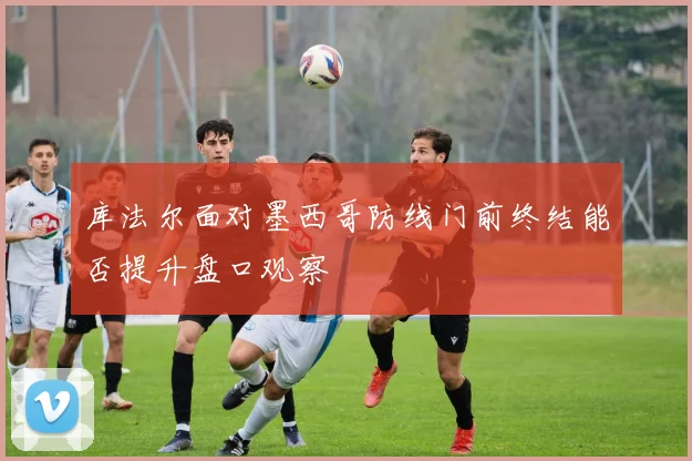 库法尔面对墨西哥防线门前终结能否提升盘口观察