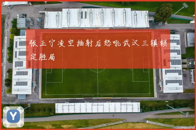 张玉宁凌空抽射后怒吼武汉三镇锁定胜局
