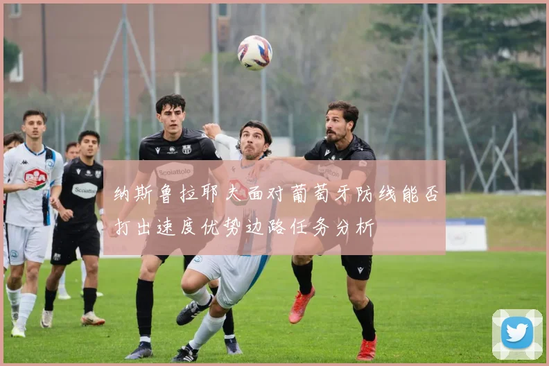 纳斯鲁拉耶夫面对葡萄牙防线能否打出速度优势边路任务分析