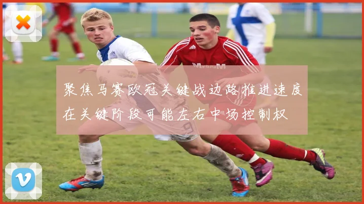 聚焦马赛欧冠关键战边路推进速度在关键阶段可能左右中场控制权