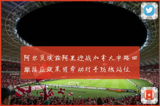 阿尔莫埃兹阿里迎战加拿大中路回撤接应效果将牵动对手防线站位
