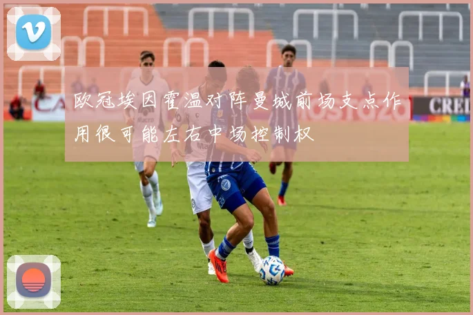 欧冠埃因霍温对阵曼城前场支点作用很可能左右中场控制权