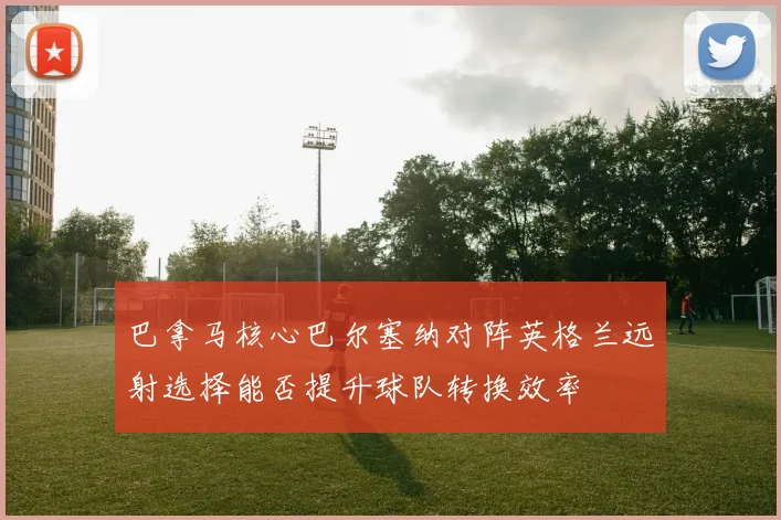 巴拿马核心巴尔塞纳对阵英格兰远射选择能否提升球队转换效率