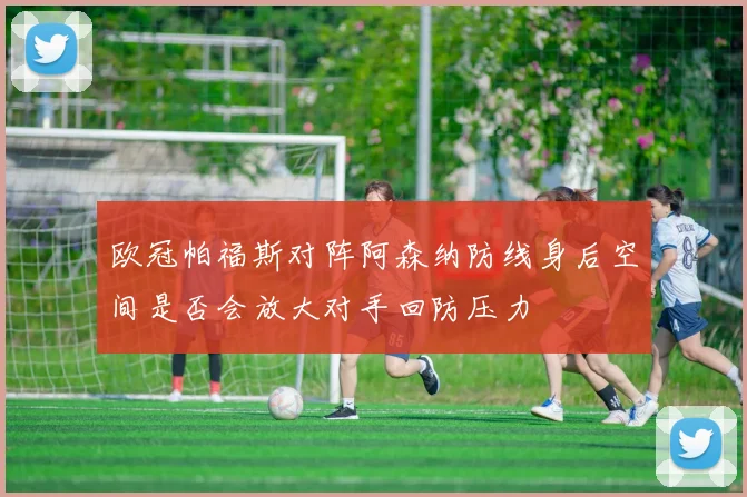 欧冠帕福斯对阵阿森纳防线身后空间是否会放大对手回防压力