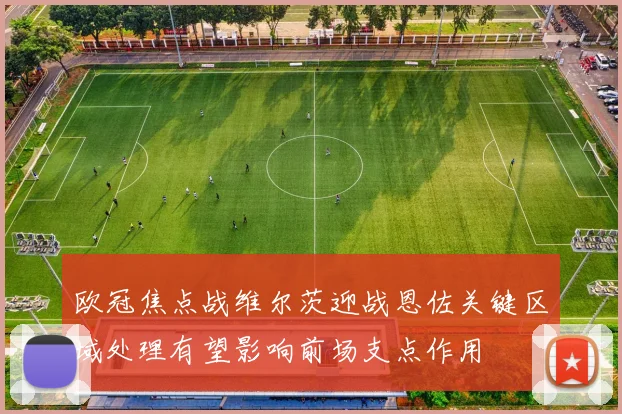 欧冠焦点战维尔茨迎战恩佐关键区域处理有望影响前场支点作用