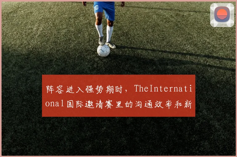 阵容进入强势期时,TheInternational国际邀请赛里的沟通效率和新人培养哪一个更决定下限