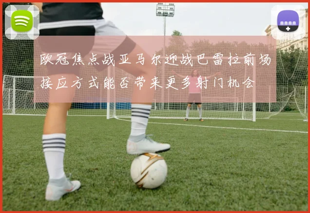 欧冠焦点战亚马尔迎战巴雷拉前场接应方式能否带来更多射门机会