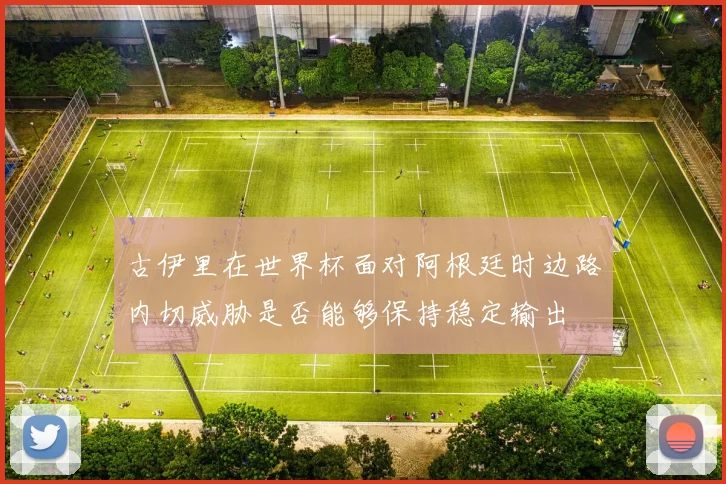 古伊里在世界杯面对阿根廷时边路内切威胁是否能够保持稳定输出