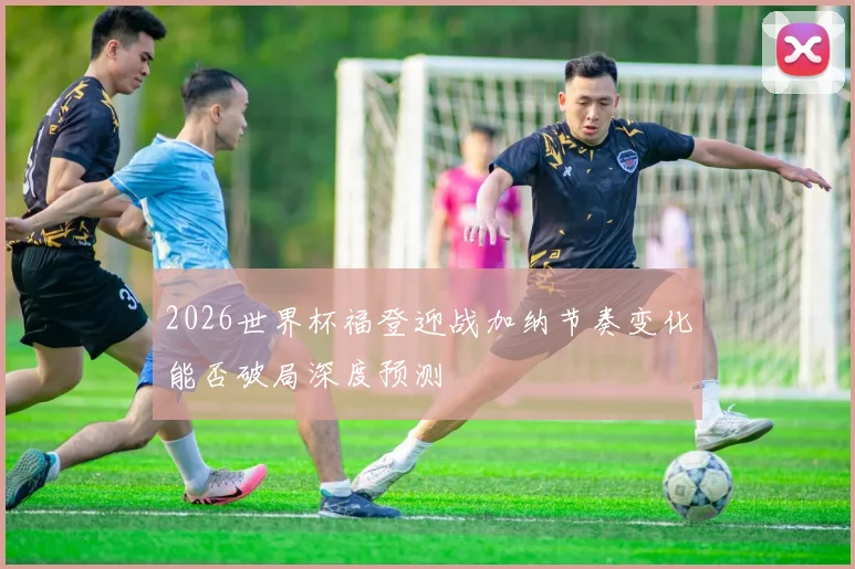2026世界杯福登迎战加纳节奏变化能否破局深度预测