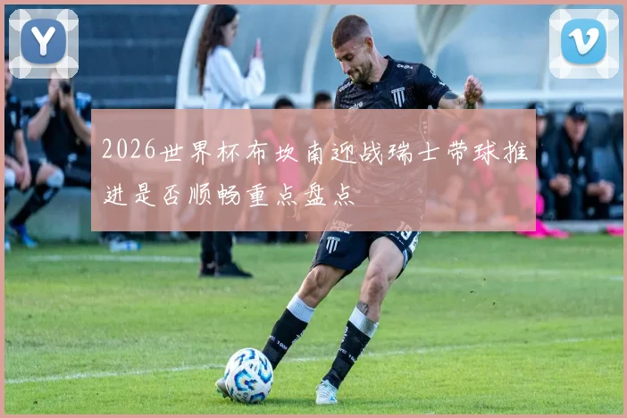 2026世界杯布坎南迎战瑞士带球推进是否顺畅重点盘点