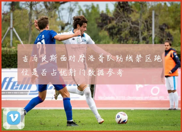 吉马良斯面对摩洛哥队防线禁区跑位是否占优射门数据参考