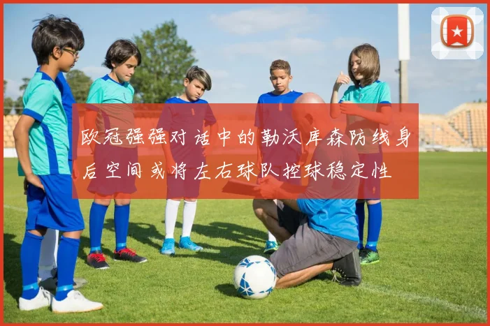 欧冠强强对话中的勒沃库森防线身后空间或将左右球队控球稳定性