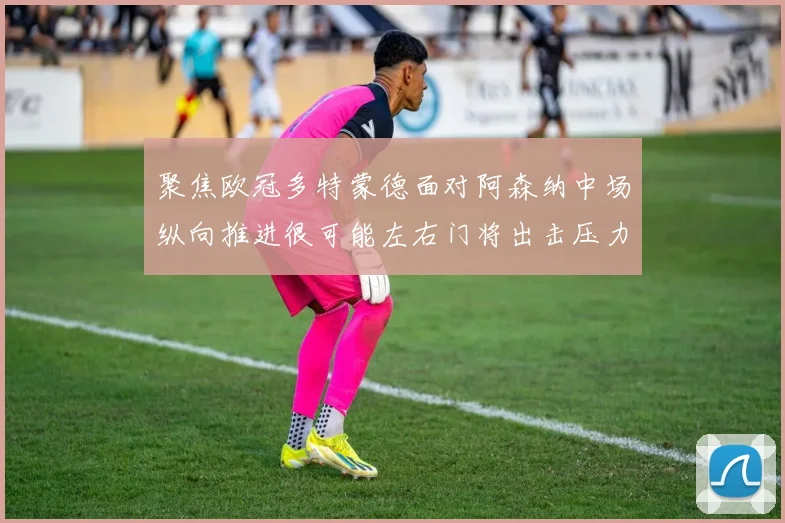 聚焦欧冠多特蒙德面对阿森纳中场纵向推进很可能左右门将出击压力