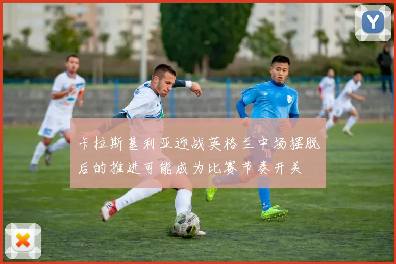 卡拉斯基利亚迎战英格兰中场摆脱后的推进可能成为比赛节奏开关