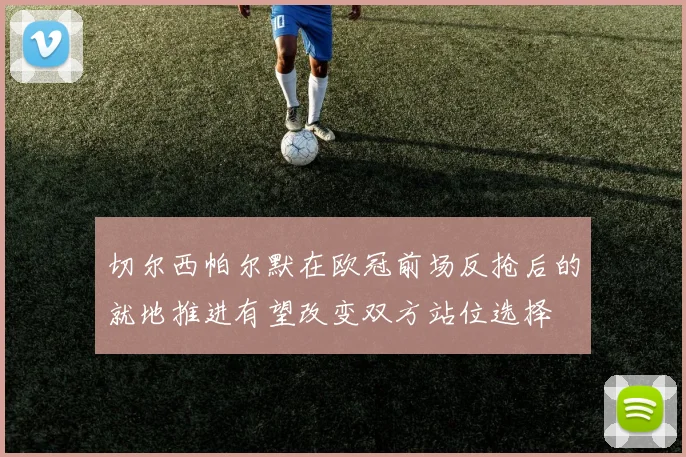 切尔西帕尔默在欧冠前场反抢后的就地推进有望改变双方站位选择