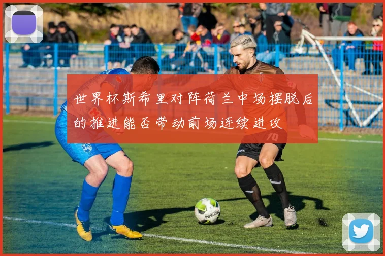 世界杯斯希里对阵荷兰中场摆脱后的推进能否带动前场连续进攻