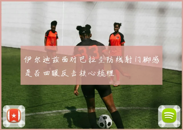伊尔迪兹面对巴拉圭防线射门脚感是否回暖反击核心梳理