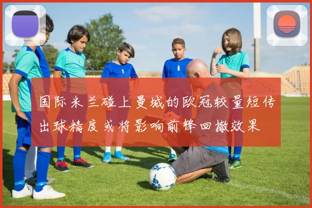 国际米兰碰上曼城的欧冠较量短传出球精度或将影响前锋回撤效果