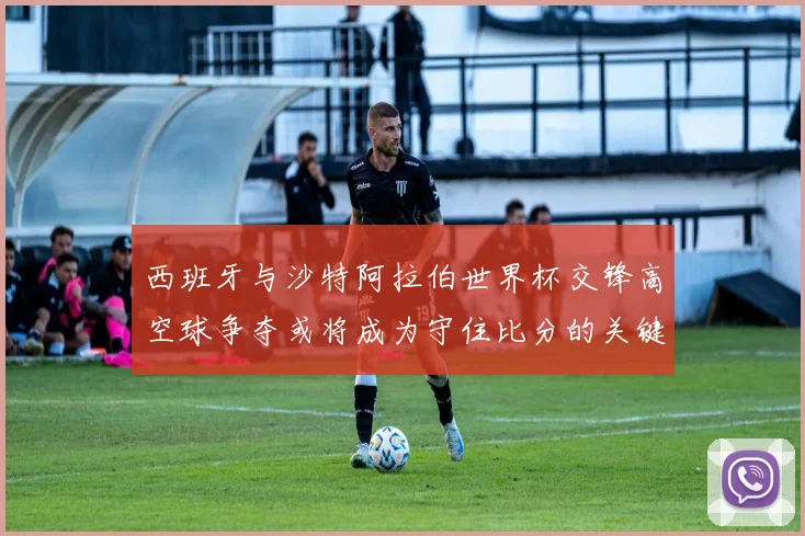 西班牙与沙特阿拉伯世界杯交锋高空球争夺或将成为守住比分的关键