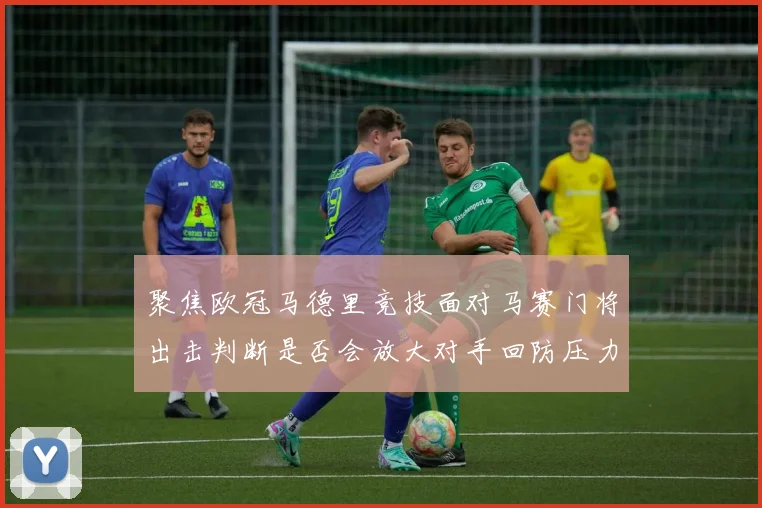 聚焦欧冠马德里竞技面对马赛门将出击判断是否会放大对手回防压力